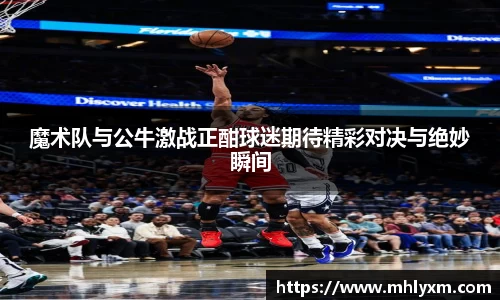 魔术队与公牛激战正酣球迷期待精彩对决与绝妙瞬间